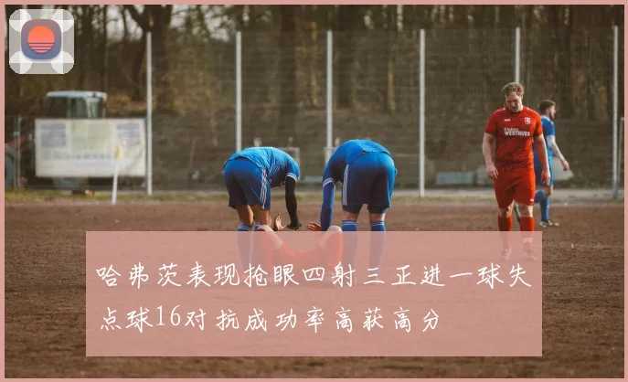 哈弗茨表现抢眼四射三正进一球失点球16对抗成功率高获高分