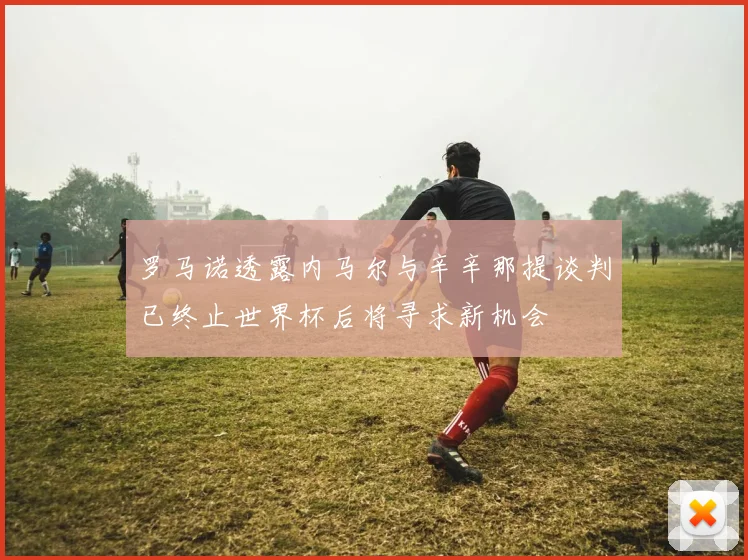 罗马诺透露内马尔与辛辛那提谈判已终止世界杯后将寻求新机会