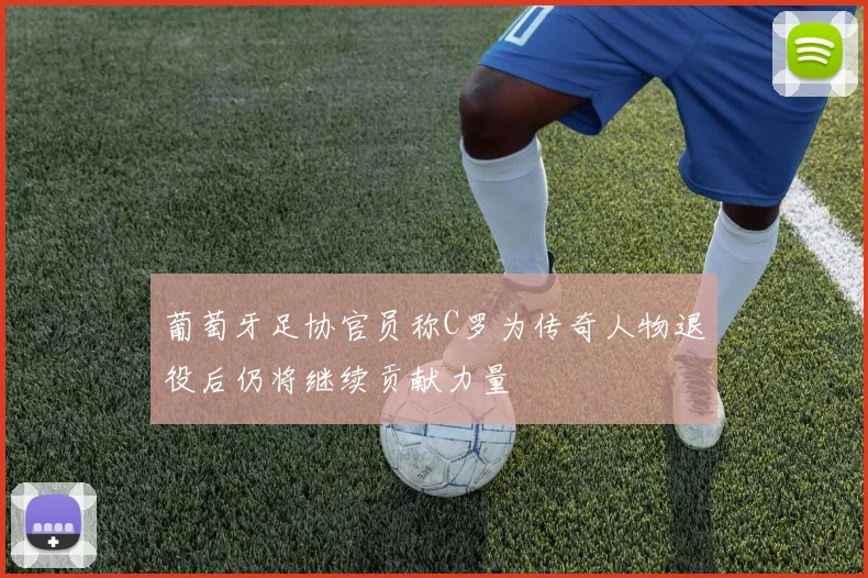 葡萄牙足协官员称C罗为传奇人物退役后仍将继续贡献力量