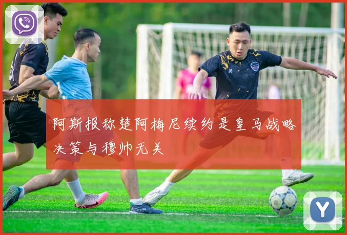 阿斯报称楚阿梅尼续约是皇马战略决策与穆帅无关