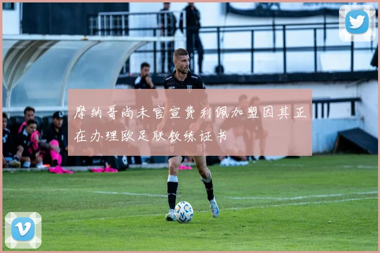 摩纳哥尚未官宣费利佩加盟因其正在办理欧足联教练证书