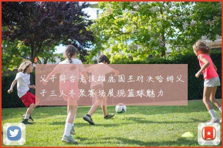 父子同台竞技雄鹿国王对决哈姆父子三人齐聚赛场展现篮球魅力