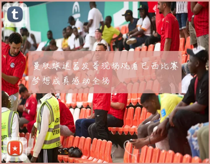 曼联球迷蓄发哥现场观看巴西比赛梦想成真感动全场