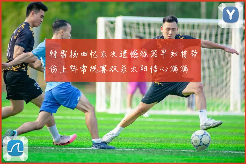 特雷杨回忆东决遗憾称若早知将带伤上阵常规赛双杀太阳信心满满