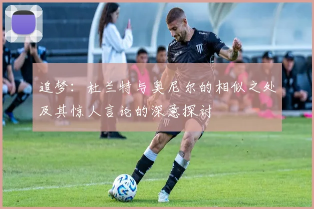 追梦：杜兰特与奥尼尔的相似之处及其惊人言论的深意探讨