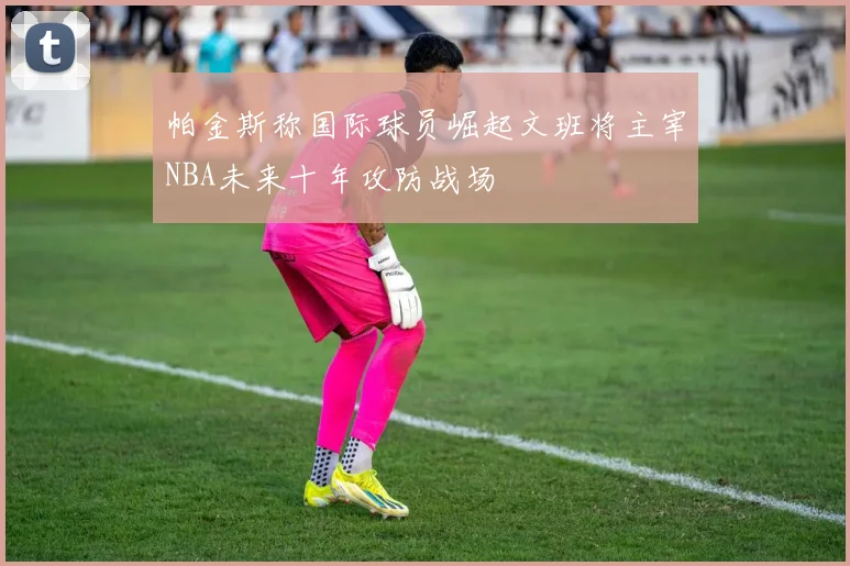 帕金斯称国际球员崛起文班将主宰NBA未来十年攻防战场