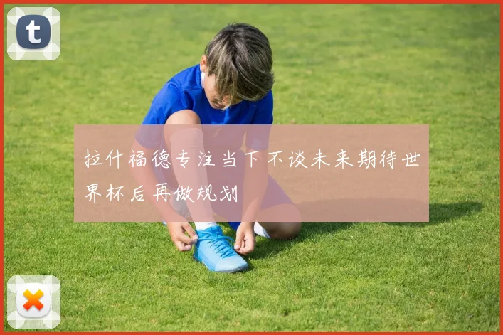 拉什福德专注当下不谈未来期待世界杯后再做规划