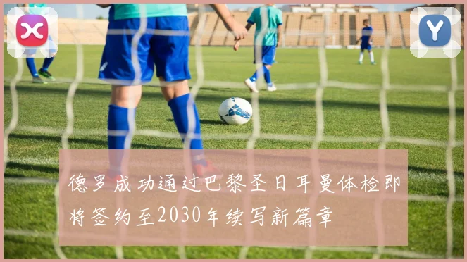德罗成功通过巴黎圣日耳曼体检即将签约至2030年续写新篇章