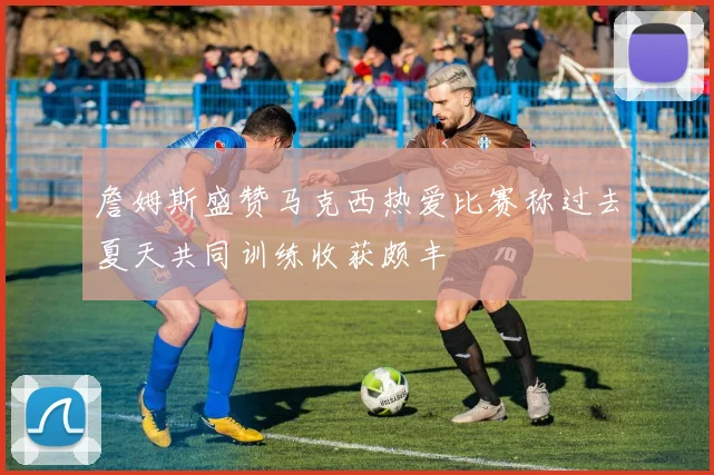 詹姆斯盛赞马克西热爱比赛称过去夏天共同训练收获颇丰