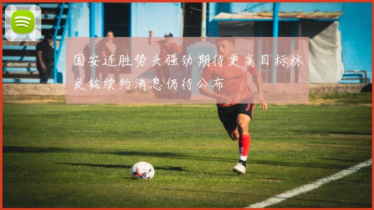 国安连胜势头强劲期待更高目标林良铭续约消息仍待公布