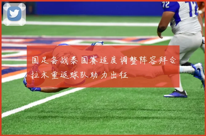 国足备战泰国赛适度调整阵容拜合拉木重返球队助力出征
