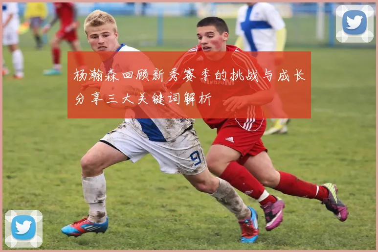 杨瀚森回顾新秀赛季的挑战与成长分享三大关键词解析