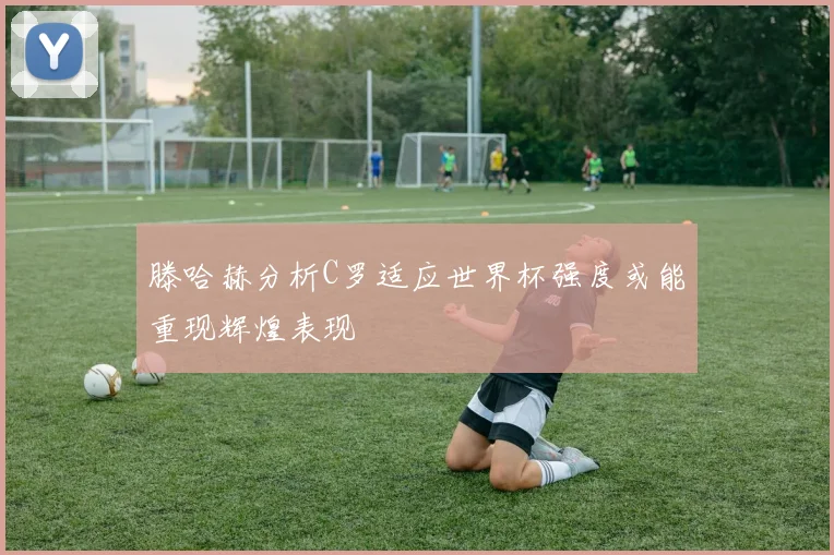 滕哈赫分析C罗适应世界杯强度或能重现辉煌表现