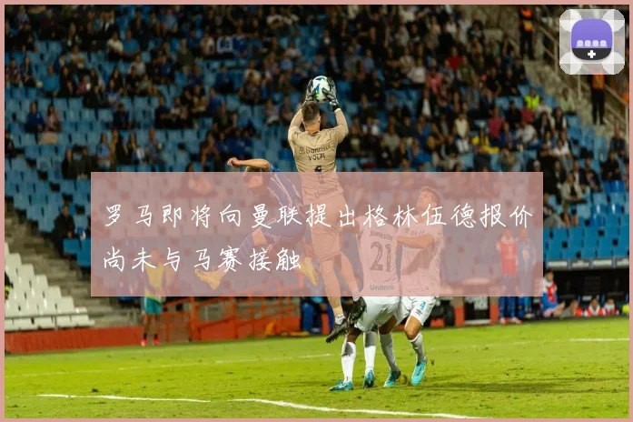 罗马即将向曼联提出格林伍德报价尚未与马赛接触