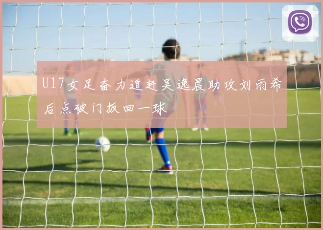 U17女足奋力追赶吴逸晨助攻刘雨希后点破门扳回一球