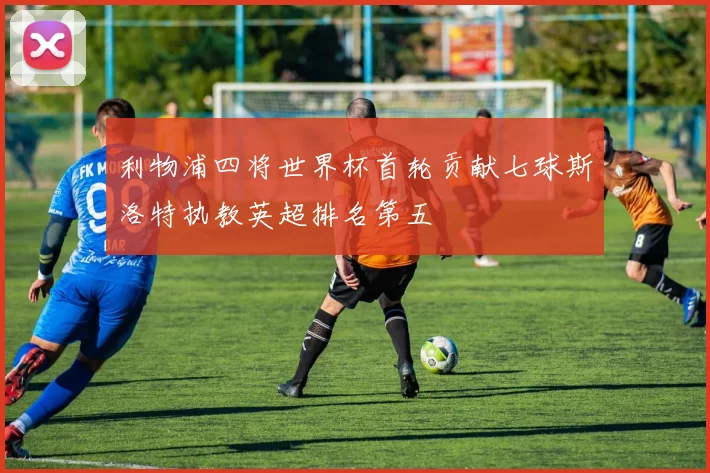利物浦四将世界杯首轮贡献七球斯洛特执教英超排名第五