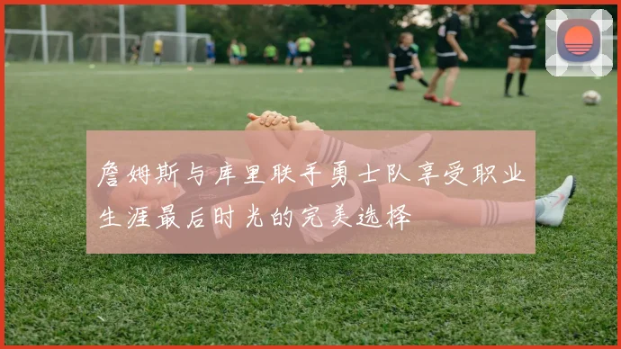 詹姆斯与库里联手勇士队享受职业生涯最后时光的完美选择