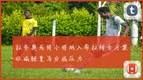 拉齐奥或将小将纳入希拉转会方案以减轻皇马分成压力