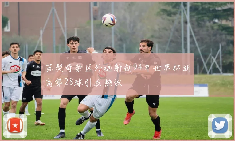 苏契奇禁区外远射创94年世界杯新高第28球引发热议