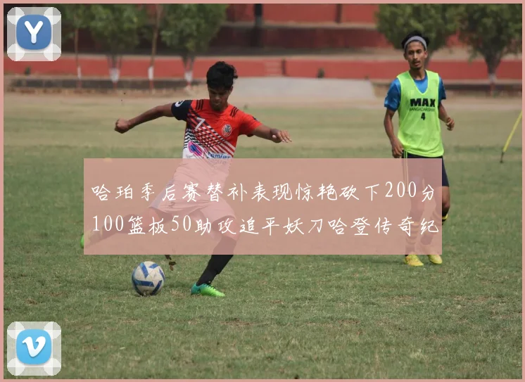 哈珀季后赛替补表现惊艳砍下200分100篮板50助攻追平妖刀哈登传奇纪录