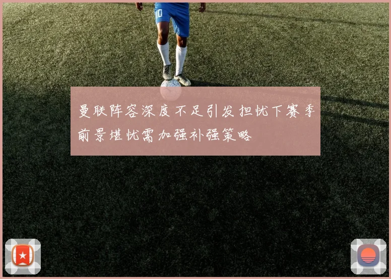 曼联阵容深度不足引发担忧下赛季前景堪忧需加强补强策略