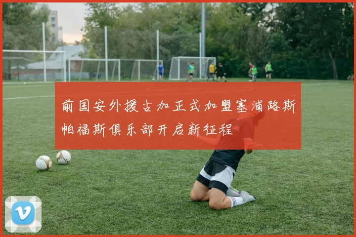 前国安外援古加正式加盟塞浦路斯帕福斯俱乐部开启新征程