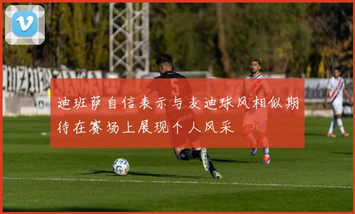 迪班萨自信表示与麦迪球风相似期待在赛场上展现个人风采