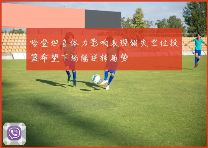 哈登坦言体力影响表现错失空位投篮希望下场能逆转局势